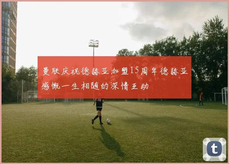 曼联庆祝德赫亚加盟15周年德赫亚感慨一生相随的深情互动