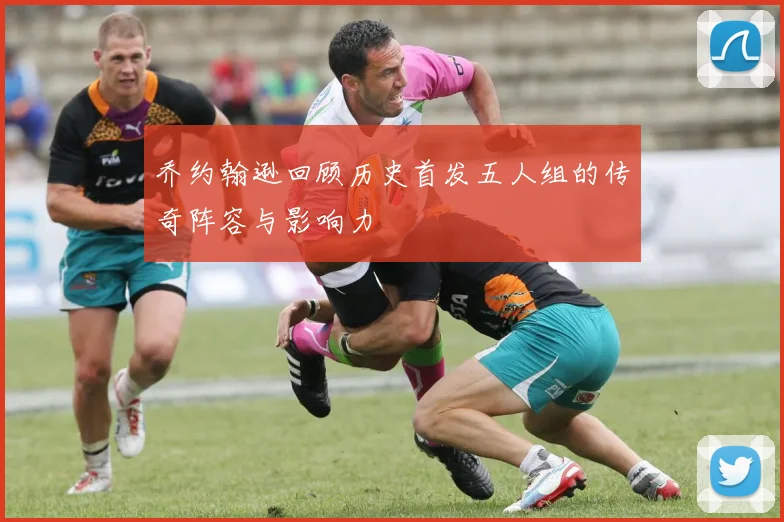 乔约翰逊回顾历史首发五人组的传奇阵容与影响力