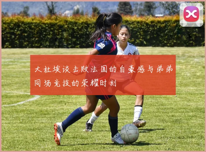 大杜埃谈击败法国的自豪感与弟弟同场竞技的荣耀时刻