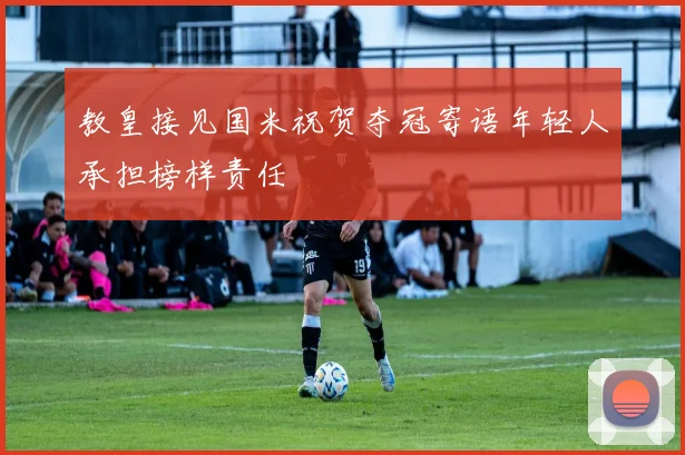 教皇接见国米祝贺夺冠寄语年轻人承担榜样责任