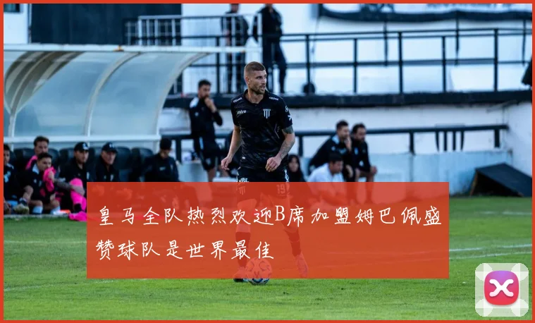皇马全队热烈欢迎B席加盟姆巴佩盛赞球队是世界最佳