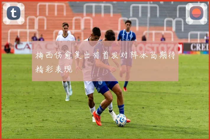梅西伤愈复出将首发对阵冰岛期待精彩表现
