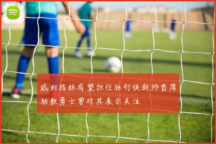 威利格林有望担任独行侠新帅首席助教勇士曾对其表示关注
