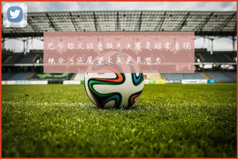 巴爷称文班晋级总决赛是超常表现绝非污点展望未来更具潜力