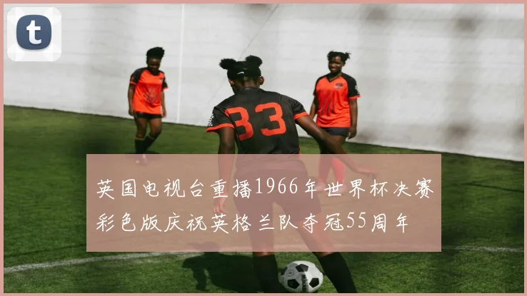 英国电视台重播1966年世界杯决赛彩色版庆祝英格兰队夺冠55周年